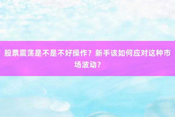 股票震荡是不是不好操作？新手该如何应对这种市场波动？