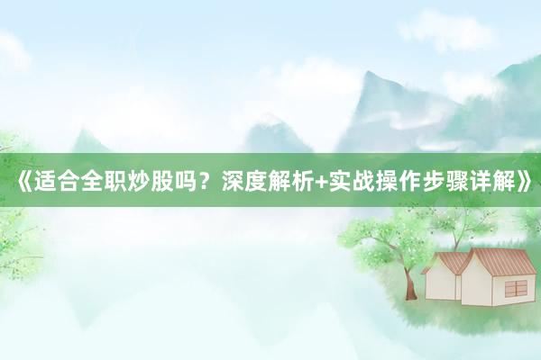 《适合全职炒股吗？深度解析+实战操作步骤详解》