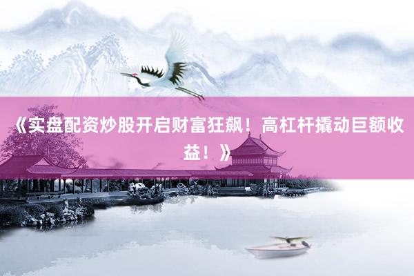 《实盘配资炒股开启财富狂飙!高杠杆撬动巨额收益!》