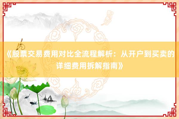 《股票交易费用对比全流程解析:从开户到买卖的详细费用拆解指南》