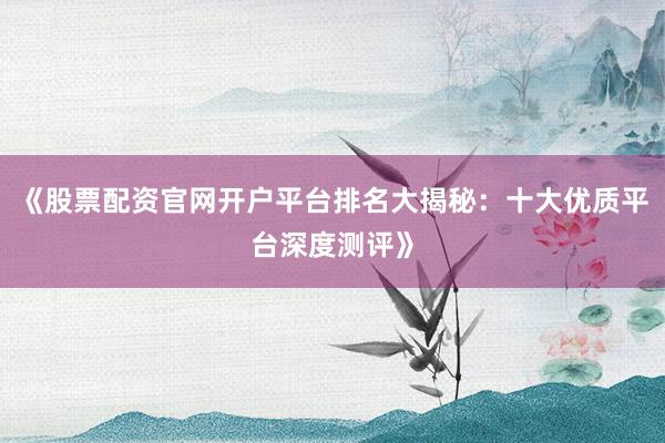 《股票配资官网开户平台排名大揭秘:十大优质平台深度测评》