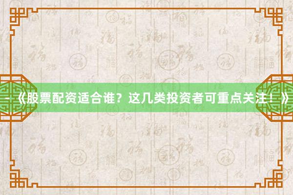- 《股票配资适合谁?这几类投资者可重点关注!》