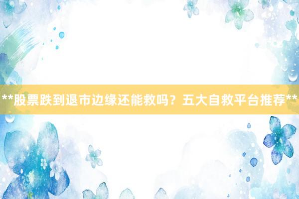 **股票跌到退市边缘还能救吗?五大自救平台推荐**