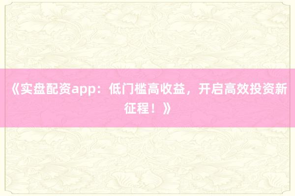 《实盘配资app:低门槛高收益,开启高效投资新征程!》