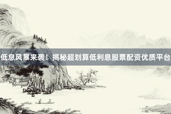 低息风暴来袭!揭秘超划算低利息股票配资优质平台