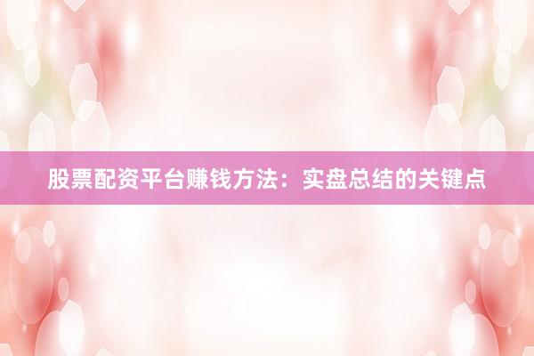 股票配资平台赚钱方法:实盘总结的关键点