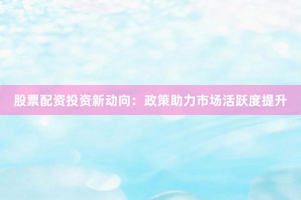 股票配资投资新动向：政策助力市场活跃度提升