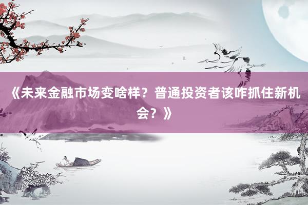 《未来金融市场变啥样？普通投资者该咋抓住新机会？》
