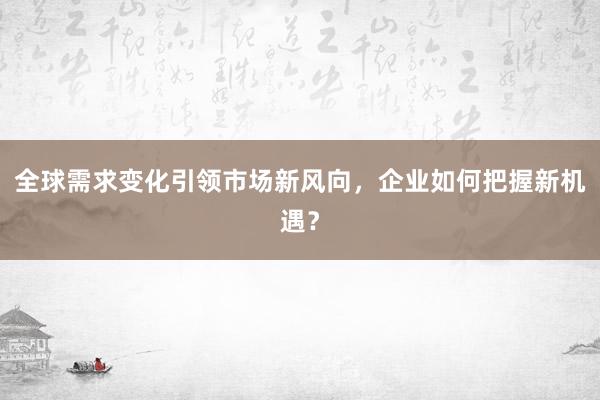 全球需求变化引领市场新风向,企业如何把握新机遇?