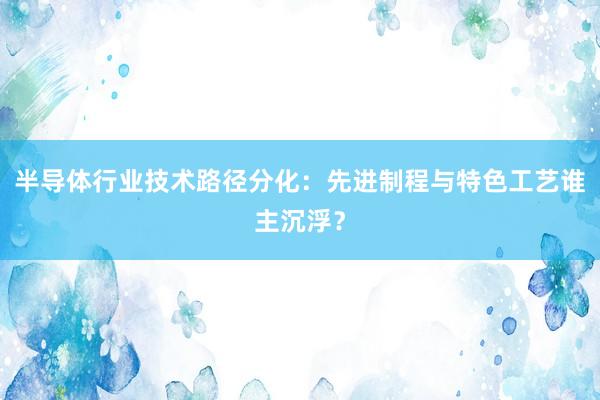 半导体行业技术路径分化：先进制程与特色工艺谁主沉浮？