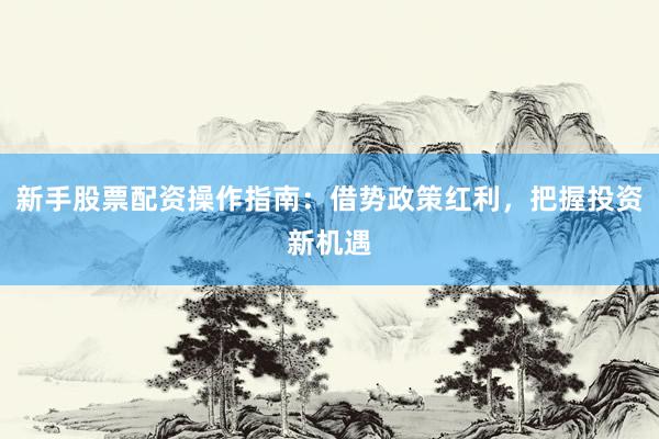 新手股票配资操作指南：借势政策红利，把握投资新机遇