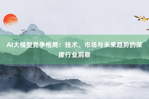 AI大模型竞争格局：技术、市场与未来趋势的深度行业洞察