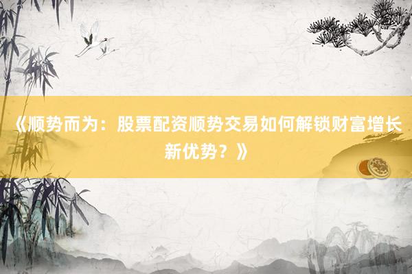 《顺势而为：股票配资顺势交易如何解锁财富增长新优势？》