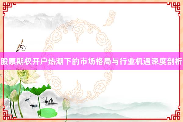 股票期权开户热潮下的市场格局与行业机遇深度剖析