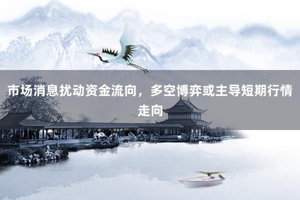 市场消息扰动资金流向,多空博弈或主导短期行情走向