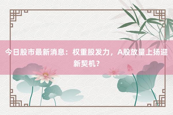 今日股市最新消息：权重股发力，A股放量上扬迎新契机？
