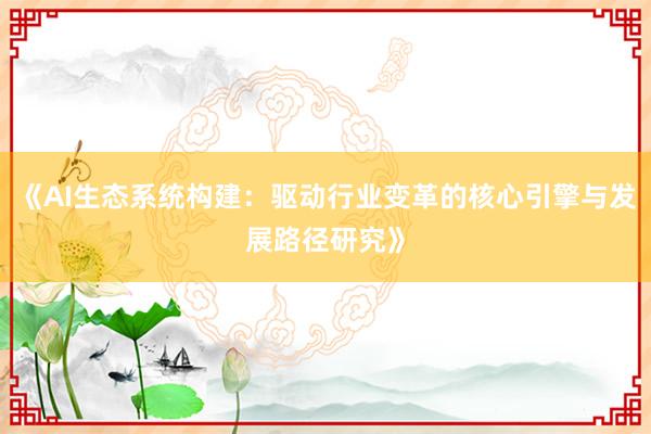 《AI生态系统构建：驱动行业变革的核心引擎与发展路径研究》