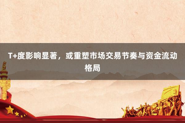 T+度影响显著，或重塑市场交易节奏与资金流动格局