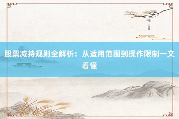 股票减持规则全解析：从适用范围到操作限制一文看懂