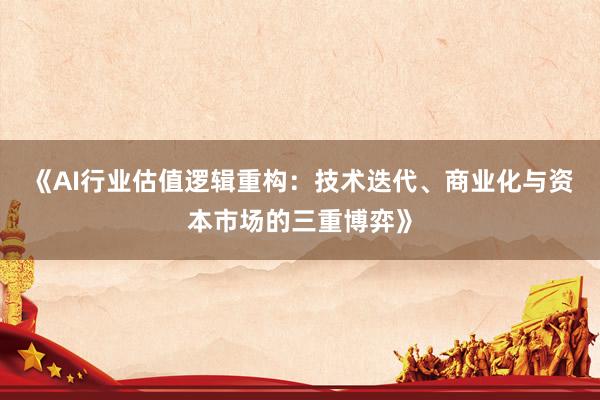 《AI行业估值逻辑重构：技术迭代、商业化与资本市场的三重博弈》