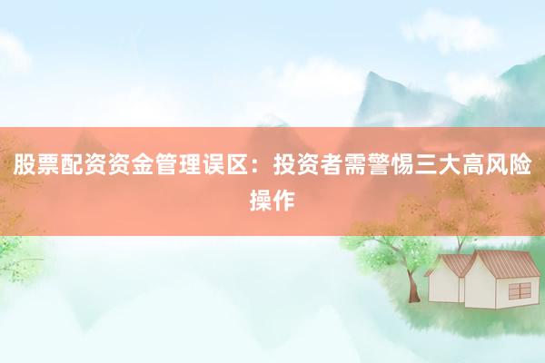 股票配资资金管理误区：投资者需警惕三大高风险操作