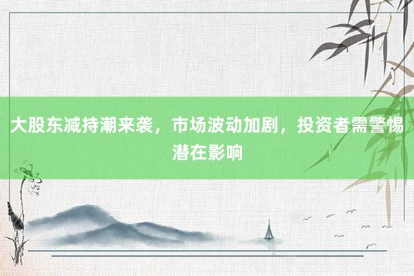 大股东减持潮来袭，市场波动加剧，投资者需警惕潜在影响