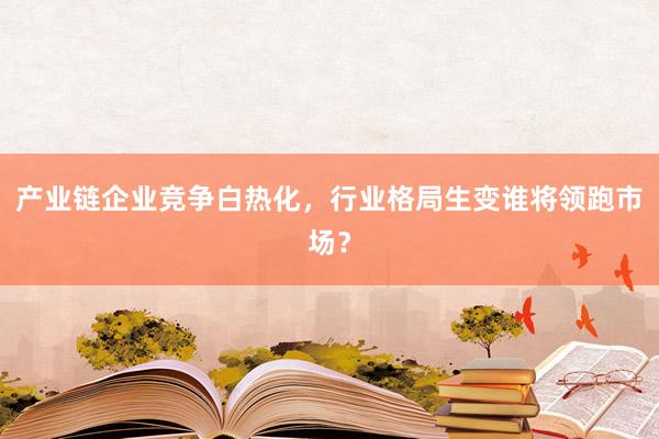 产业链企业竞争白热化，行业格局生变谁将领跑市场？