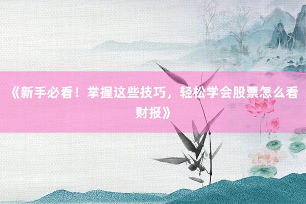 《新手必看！掌握这些技巧，轻松学会股票怎么看财报》