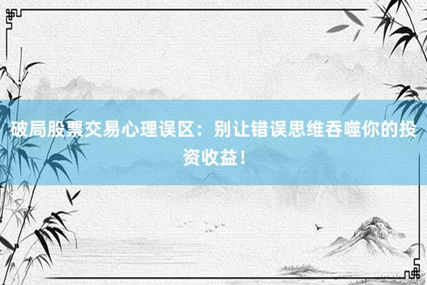破局股票交易心理误区：别让错误思维吞噬你的投资收益！