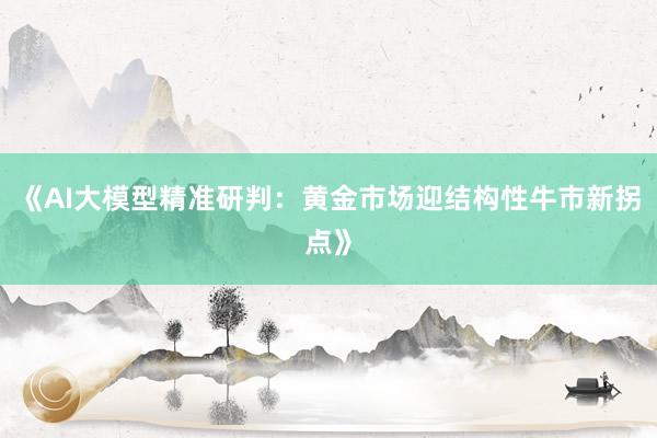 《AI大模型精准研判：黄金市场迎结构性牛市新拐点》