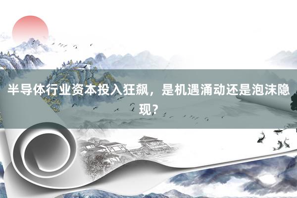 半导体行业资本投入狂飙，是机遇涌动还是泡沫隐现？