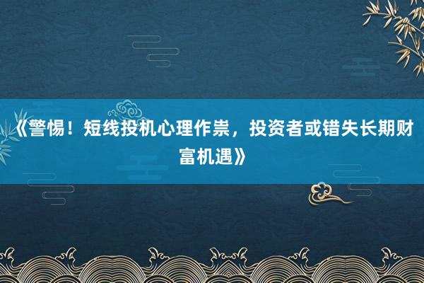 《警惕！短线投机心理作祟，投资者或错失长期财富机遇》