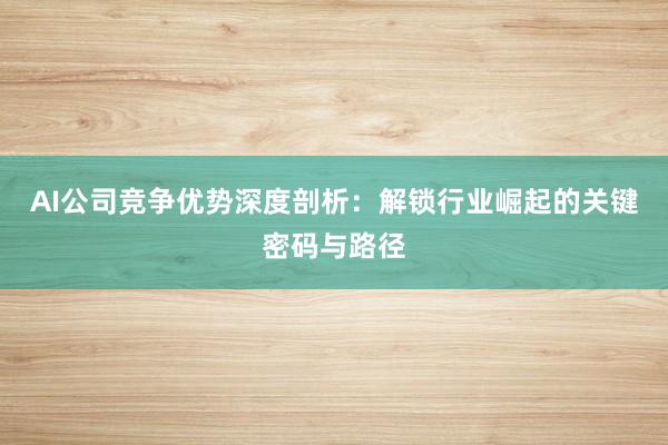 AI公司竞争优势深度剖析：解锁行业崛起的关键密码与路径