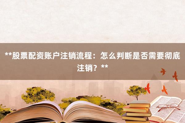 **股票配资账户注销流程：怎么判断是否需要彻底注销？**