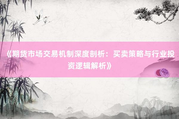 《期货市场交易机制深度剖析：买卖策略与行业投资逻辑解析》