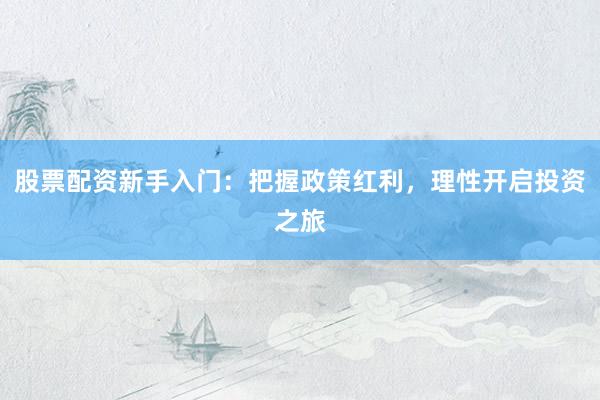 股票配资新手入门：把握政策红利，理性开启投资之旅