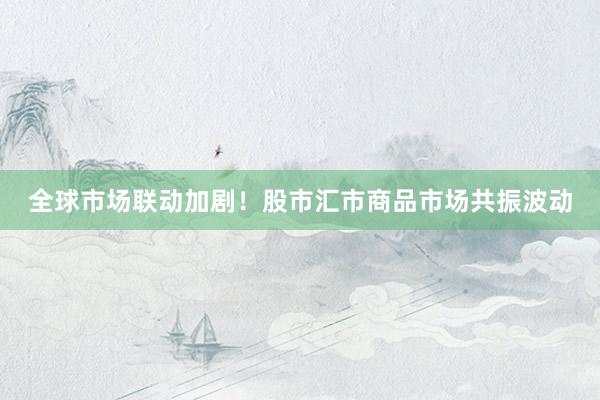 全球市场联动加剧！股市汇市商品市场共振波动
