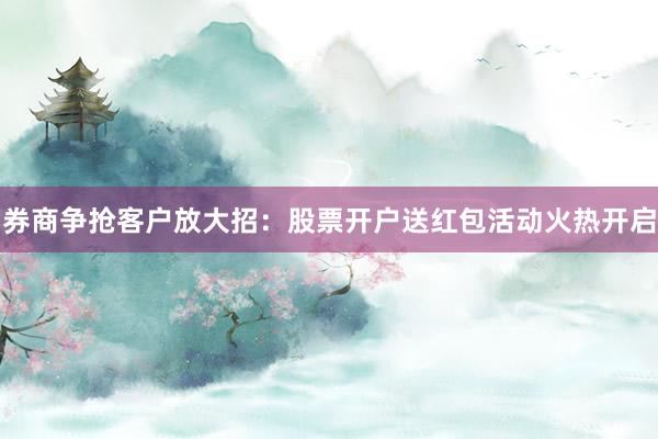 券商争抢客户放大招：股票开户送红包活动火热开启