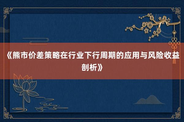 《熊市价差策略在行业下行周期的应用与风险收益剖析》