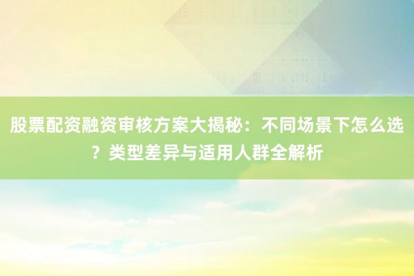股票配资融资审核方案大揭秘：不同场景下怎么选？类型差异与适用人群全解析