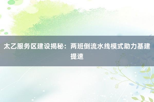 太乙服务区建设揭秘：两班倒流水线模式助力基建提速