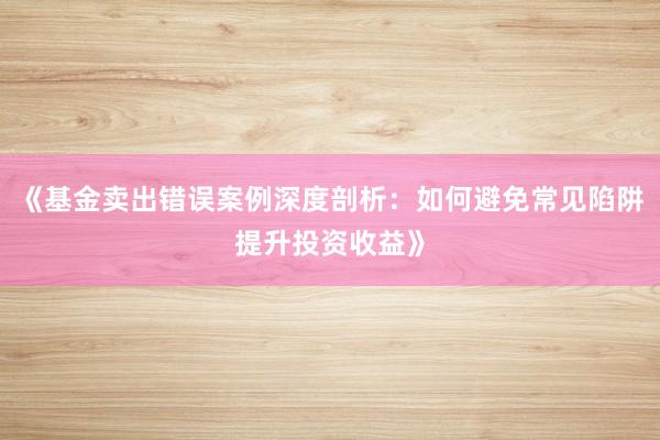 《基金卖出错误案例深度剖析：如何避免常见陷阱提升投资收益》