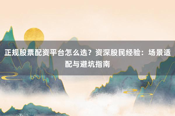 正规股票配资平台怎么选？资深股民经验：场景适配与避坑指南