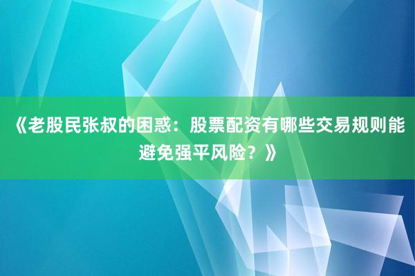 《老股民张叔的困惑：股票配资有哪些交易规则能避免强平风险？》