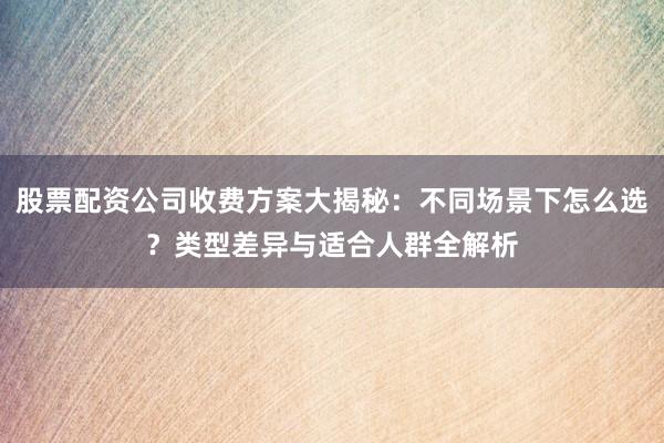 股票配资公司收费方案大揭秘：不同场景下怎么选？类型差异与适合人群全解析