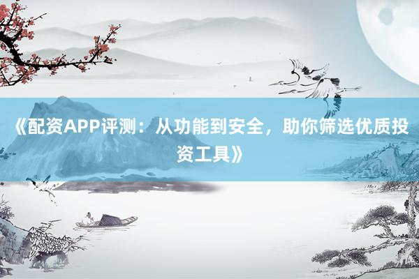 《配资APP评测：从功能到安全，助你筛选优质投资工具》