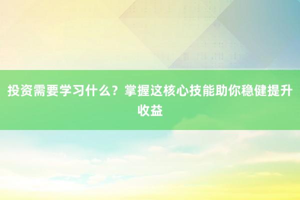 投资需要学习什么？掌握这核心技能助你稳健提升收益