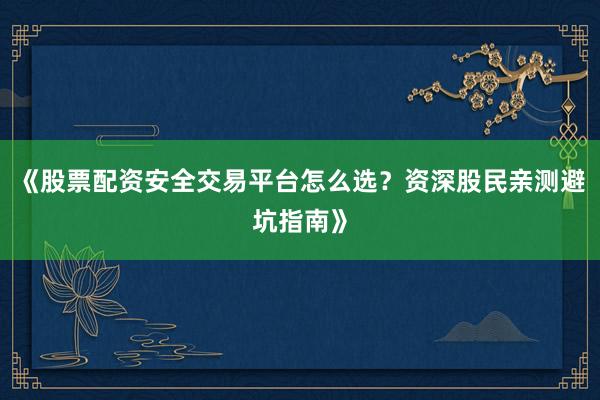《股票配资安全交易平台怎么选？资深股民亲测避坑指南》