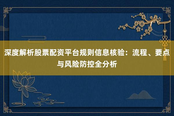 深度解析股票配资平台规则信息核验：流程、要点与风险防控全分析