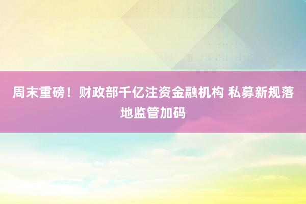 周末重磅！财政部千亿注资金融机构 私募新规落地监管加码